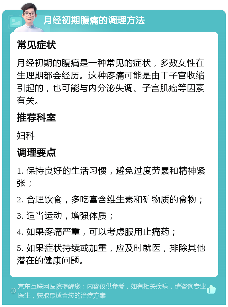 月经初期腹痛的调理方法 常见症状 月经初期的腹痛是一种常见的症状，多数女性在生理期都会经历。这种疼痛可能是由于子宫收缩引起的，也可能与内分泌失调、子宫肌瘤等因素有关。 推荐科室 妇科 调理要点 1. 保持良好的生活习惯，避免过度劳累和精神紧张； 2. 合理饮食，多吃富含维生素和矿物质的食物； 3. 适当运动，增强体质； 4. 如果疼痛严重，可以考虑服用止痛药； 5. 如果症状持续或加重，应及时就医，排除其他潜在的健康问题。