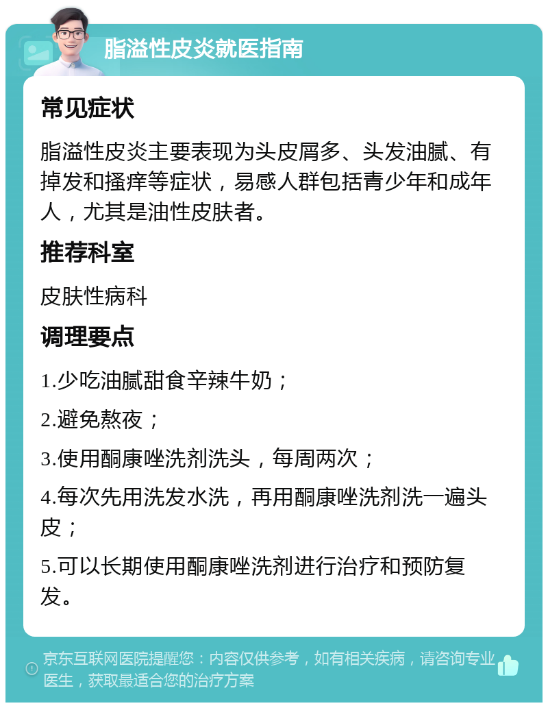 脂溢性皮炎就医指南 常见症状 脂溢性皮炎主要表现为头皮屑多、头发油腻、有掉发和搔痒等症状，易感人群包括青少年和成年人，尤其是油性皮肤者。 推荐科室 皮肤性病科 调理要点 1.少吃油腻甜食辛辣牛奶； 2.避免熬夜； 3.使用酮康唑洗剂洗头，每周两次； 4.每次先用洗发水洗，再用酮康唑洗剂洗一遍头皮； 5.可以长期使用酮康唑洗剂进行治疗和预防复发。