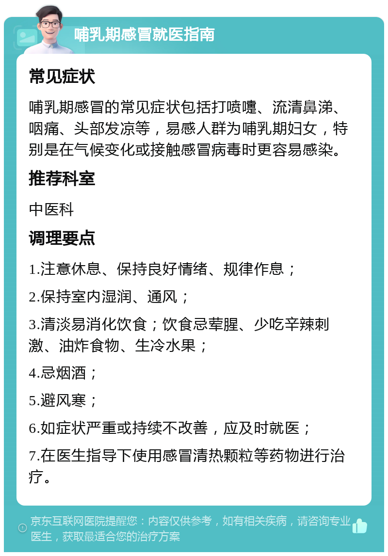 哺乳期感冒就医指南 常见症状 哺乳期感冒的常见症状包括打喷嚏、流清鼻涕、咽痛、头部发凉等，易感人群为哺乳期妇女，特别是在气候变化或接触感冒病毒时更容易感染。 推荐科室 中医科 调理要点 1.注意休息、保持良好情绪、规律作息； 2.保持室内湿润、通风； 3.清淡易消化饮食；饮食忌荤腥、少吃辛辣刺激、油炸食物、生冷水果； 4.忌烟酒； 5.避风寒； 6.如症状严重或持续不改善，应及时就医； 7.在医生指导下使用感冒清热颗粒等药物进行治疗。