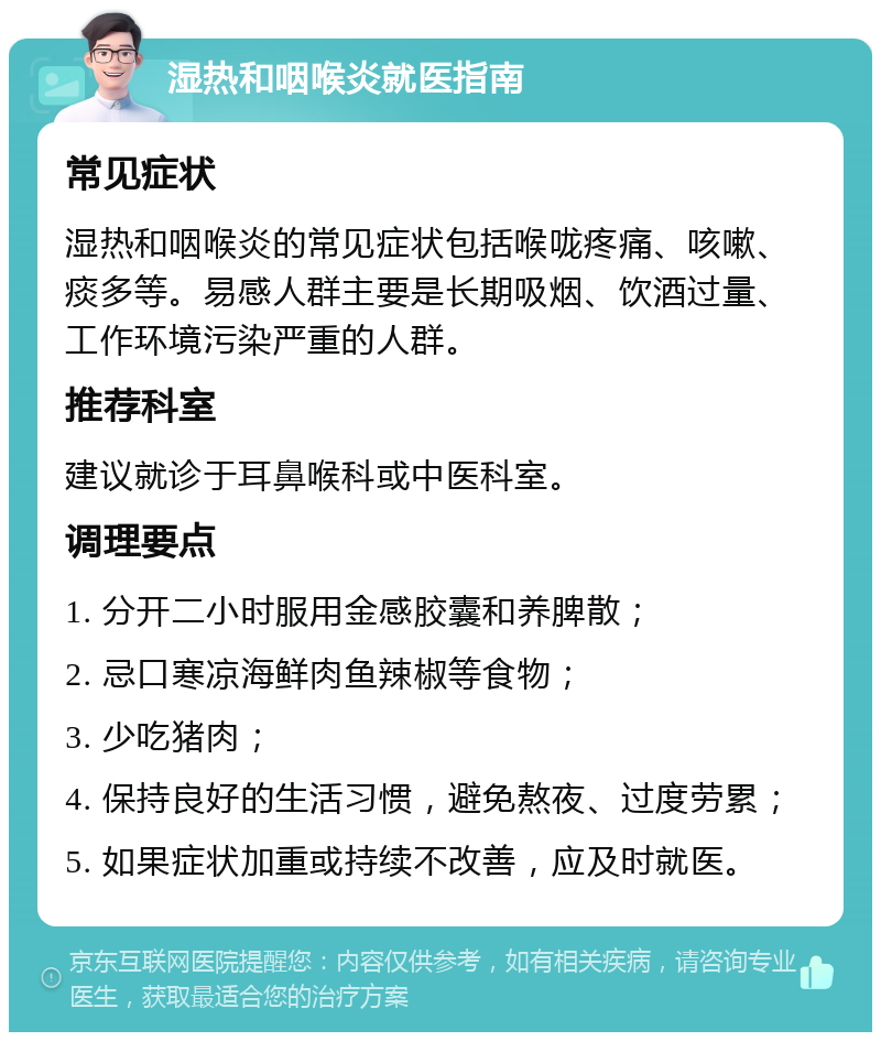 湿热和咽喉炎就医指南 常见症状 湿热和咽喉炎的常见症状包括喉咙疼痛、咳嗽、痰多等。易感人群主要是长期吸烟、饮酒过量、工作环境污染严重的人群。 推荐科室 建议就诊于耳鼻喉科或中医科室。 调理要点 1. 分开二小时服用金感胶囊和养脾散； 2. 忌口寒凉海鲜肉鱼辣椒等食物； 3. 少吃猪肉； 4. 保持良好的生活习惯，避免熬夜、过度劳累； 5. 如果症状加重或持续不改善，应及时就医。