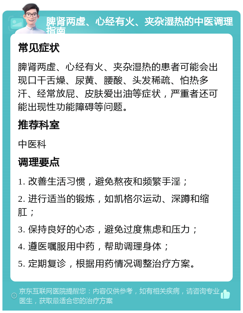 脾肾两虚、心经有火、夹杂湿热的中医调理指南 常见症状 脾肾两虚、心经有火、夹杂湿热的患者可能会出现口干舌燥、尿黄、腰酸、头发稀疏、怕热多汗、经常放屁、皮肤爱出油等症状，严重者还可能出现性功能障碍等问题。 推荐科室 中医科 调理要点 1. 改善生活习惯，避免熬夜和频繁手淫； 2. 进行适当的锻炼，如凯格尔运动、深蹲和缩肛； 3. 保持良好的心态，避免过度焦虑和压力； 4. 遵医嘱服用中药，帮助调理身体； 5. 定期复诊，根据用药情况调整治疗方案。