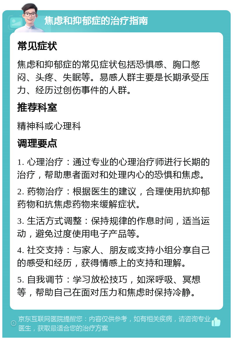 焦虑和抑郁症的治疗指南 常见症状 焦虑和抑郁症的常见症状包括恐惧感、胸口憋闷、头疼、失眠等。易感人群主要是长期承受压力、经历过创伤事件的人群。 推荐科室 精神科或心理科 调理要点 1. 心理治疗：通过专业的心理治疗师进行长期的治疗，帮助患者面对和处理内心的恐惧和焦虑。 2. 药物治疗：根据医生的建议，合理使用抗抑郁药物和抗焦虑药物来缓解症状。 3. 生活方式调整：保持规律的作息时间，适当运动，避免过度使用电子产品等。 4. 社交支持：与家人、朋友或支持小组分享自己的感受和经历，获得情感上的支持和理解。 5. 自我调节：学习放松技巧，如深呼吸、冥想等，帮助自己在面对压力和焦虑时保持冷静。