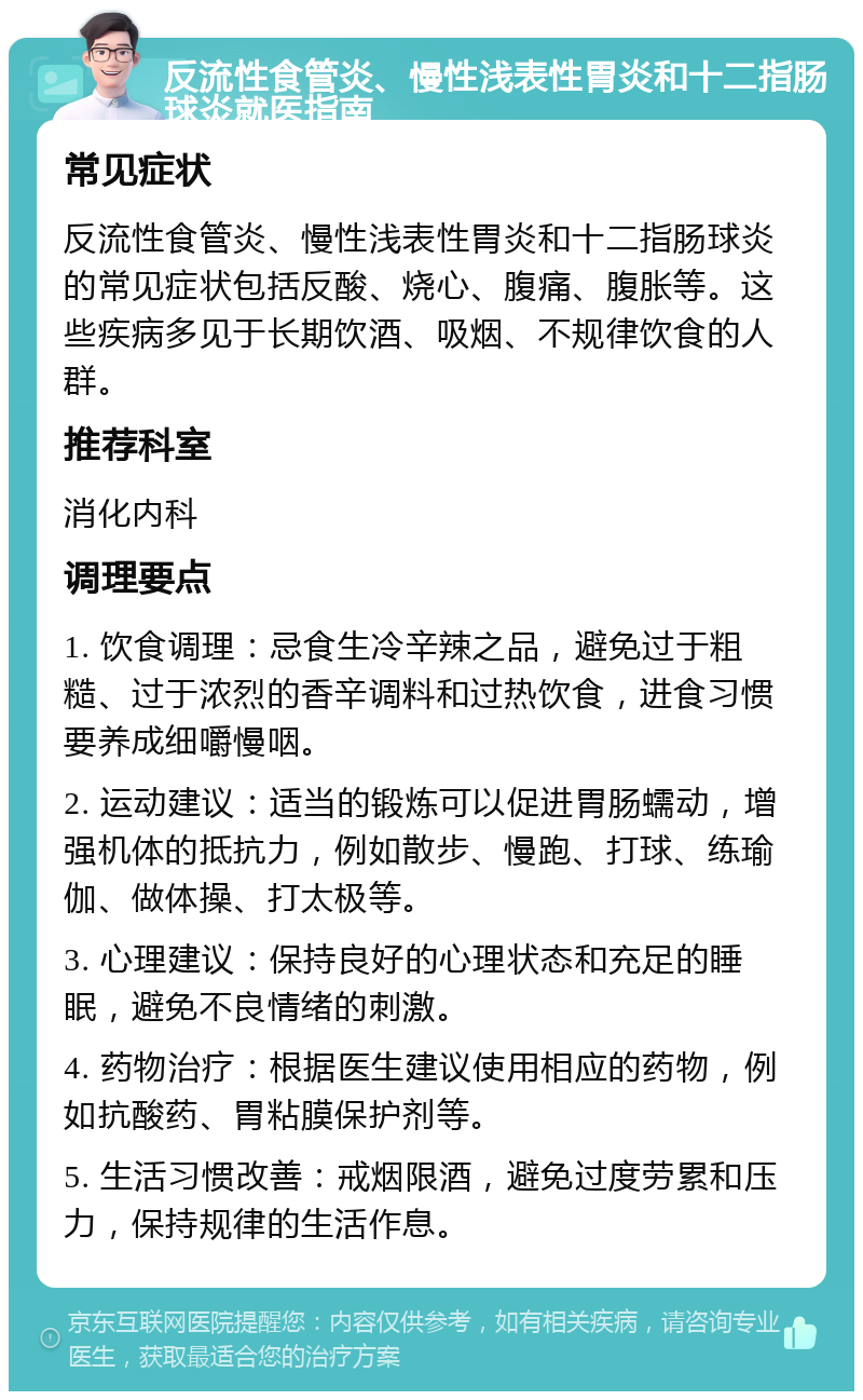 反流性食管炎、慢性浅表性胃炎和十二指肠球炎就医指南 常见症状 反流性食管炎、慢性浅表性胃炎和十二指肠球炎的常见症状包括反酸、烧心、腹痛、腹胀等。这些疾病多见于长期饮酒、吸烟、不规律饮食的人群。 推荐科室 消化内科 调理要点 1. 饮食调理：忌食生冷辛辣之品，避免过于粗糙、过于浓烈的香辛调料和过热饮食，进食习惯要养成细嚼慢咽。 2. 运动建议：适当的锻炼可以促进胃肠蠕动，增强机体的抵抗力，例如散步、慢跑、打球、练瑜伽、做体操、打太极等。 3. 心理建议：保持良好的心理状态和充足的睡眠，避免不良情绪的刺激。 4. 药物治疗：根据医生建议使用相应的药物，例如抗酸药、胃粘膜保护剂等。 5. 生活习惯改善：戒烟限酒，避免过度劳累和压力，保持规律的生活作息。