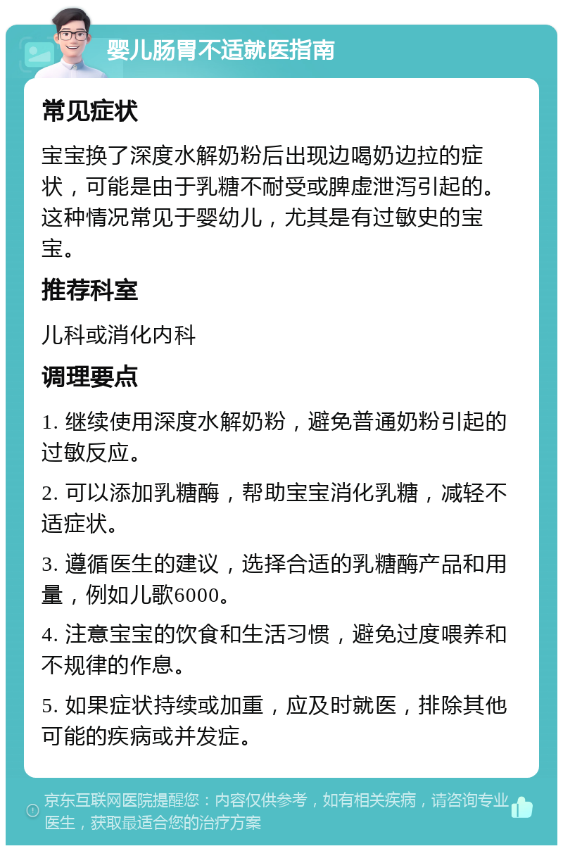 婴儿肠胃不适就医指南 常见症状 宝宝换了深度水解奶粉后出现边喝奶边拉的症状，可能是由于乳糖不耐受或脾虚泄泻引起的。这种情况常见于婴幼儿，尤其是有过敏史的宝宝。 推荐科室 儿科或消化内科 调理要点 1. 继续使用深度水解奶粉，避免普通奶粉引起的过敏反应。 2. 可以添加乳糖酶，帮助宝宝消化乳糖，减轻不适症状。 3. 遵循医生的建议，选择合适的乳糖酶产品和用量，例如儿歌6000。 4. 注意宝宝的饮食和生活习惯，避免过度喂养和不规律的作息。 5. 如果症状持续或加重，应及时就医，排除其他可能的疾病或并发症。