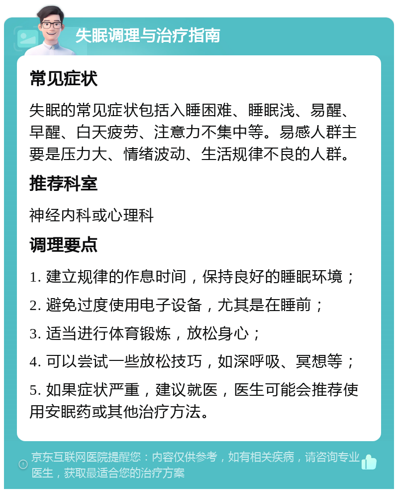 失眠调理与治疗指南 常见症状 失眠的常见症状包括入睡困难、睡眠浅、易醒、早醒、白天疲劳、注意力不集中等。易感人群主要是压力大、情绪波动、生活规律不良的人群。 推荐科室 神经内科或心理科 调理要点 1. 建立规律的作息时间，保持良好的睡眠环境； 2. 避免过度使用电子设备，尤其是在睡前； 3. 适当进行体育锻炼，放松身心； 4. 可以尝试一些放松技巧，如深呼吸、冥想等； 5. 如果症状严重，建议就医，医生可能会推荐使用安眠药或其他治疗方法。