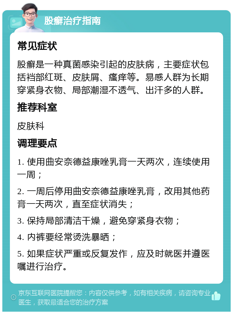 股癣治疗指南 常见症状 股癣是一种真菌感染引起的皮肤病，主要症状包括裆部红斑、皮肤屑、瘙痒等。易感人群为长期穿紧身衣物、局部潮湿不透气、出汗多的人群。 推荐科室 皮肤科 调理要点 1. 使用曲安奈德益康唑乳膏一天两次，连续使用一周； 2. 一周后停用曲安奈德益康唑乳膏，改用其他药膏一天两次，直至症状消失； 3. 保持局部清洁干燥，避免穿紧身衣物； 4. 内裤要经常烫洗暴晒； 5. 如果症状严重或反复发作，应及时就医并遵医嘱进行治疗。