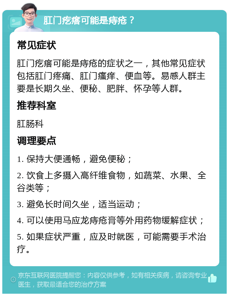 肛门疙瘩可能是痔疮？ 常见症状 肛门疙瘩可能是痔疮的症状之一，其他常见症状包括肛门疼痛、肛门瘙痒、便血等。易感人群主要是长期久坐、便秘、肥胖、怀孕等人群。 推荐科室 肛肠科 调理要点 1. 保持大便通畅，避免便秘； 2. 饮食上多摄入高纤维食物，如蔬菜、水果、全谷类等； 3. 避免长时间久坐，适当运动； 4. 可以使用马应龙痔疮膏等外用药物缓解症状； 5. 如果症状严重，应及时就医，可能需要手术治疗。