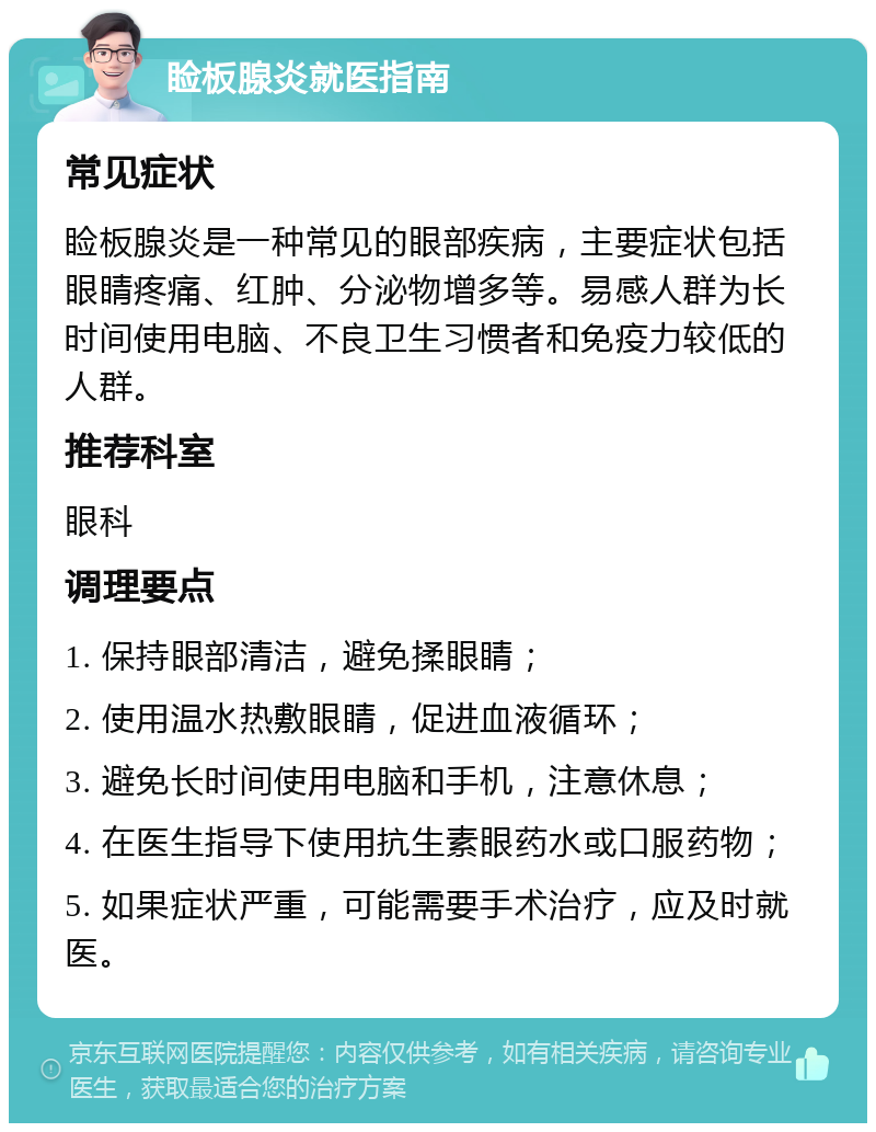 睑板腺炎就医指南 常见症状 睑板腺炎是一种常见的眼部疾病，主要症状包括眼睛疼痛、红肿、分泌物增多等。易感人群为长时间使用电脑、不良卫生习惯者和免疫力较低的人群。 推荐科室 眼科 调理要点 1. 保持眼部清洁，避免揉眼睛； 2. 使用温水热敷眼睛，促进血液循环； 3. 避免长时间使用电脑和手机，注意休息； 4. 在医生指导下使用抗生素眼药水或口服药物； 5. 如果症状严重，可能需要手术治疗，应及时就医。