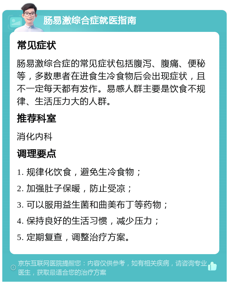 肠易激综合症就医指南 常见症状 肠易激综合症的常见症状包括腹泻、腹痛、便秘等，多数患者在进食生冷食物后会出现症状，且不一定每天都有发作。易感人群主要是饮食不规律、生活压力大的人群。 推荐科室 消化内科 调理要点 1. 规律化饮食，避免生冷食物； 2. 加强肚子保暖，防止受凉； 3. 可以服用益生菌和曲美布丁等药物； 4. 保持良好的生活习惯，减少压力； 5. 定期复查，调整治疗方案。