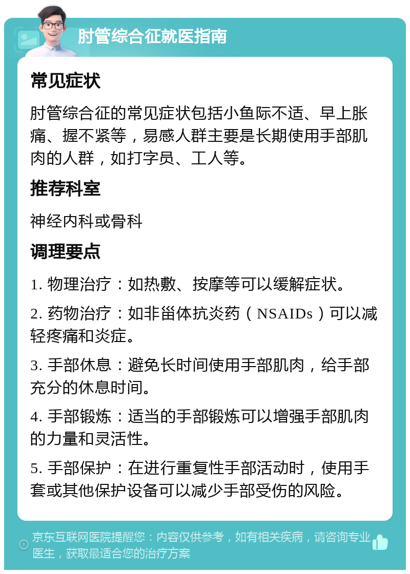 肘管综合征就医指南 常见症状 肘管综合征的常见症状包括小鱼际不适、早上胀痛、握不紧等，易感人群主要是长期使用手部肌肉的人群，如打字员、工人等。 推荐科室 神经内科或骨科 调理要点 1. 物理治疗：如热敷、按摩等可以缓解症状。 2. 药物治疗：如非甾体抗炎药（NSAIDs）可以减轻疼痛和炎症。 3. 手部休息：避免长时间使用手部肌肉，给手部充分的休息时间。 4. 手部锻炼：适当的手部锻炼可以增强手部肌肉的力量和灵活性。 5. 手部保护：在进行重复性手部活动时，使用手套或其他保护设备可以减少手部受伤的风险。