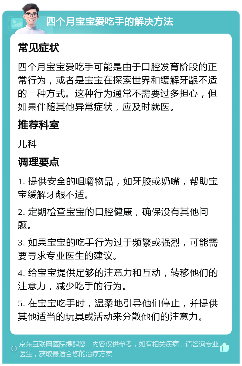 四个月宝宝爱吃手的解决方法 常见症状 四个月宝宝爱吃手可能是由于口腔发育阶段的正常行为，或者是宝宝在探索世界和缓解牙龈不适的一种方式。这种行为通常不需要过多担心，但如果伴随其他异常症状，应及时就医。 推荐科室 儿科 调理要点 1. 提供安全的咀嚼物品，如牙胶或奶嘴，帮助宝宝缓解牙龈不适。 2. 定期检查宝宝的口腔健康，确保没有其他问题。 3. 如果宝宝的吃手行为过于频繁或强烈，可能需要寻求专业医生的建议。 4. 给宝宝提供足够的注意力和互动，转移他们的注意力，减少吃手的行为。 5. 在宝宝吃手时，温柔地引导他们停止，并提供其他适当的玩具或活动来分散他们的注意力。