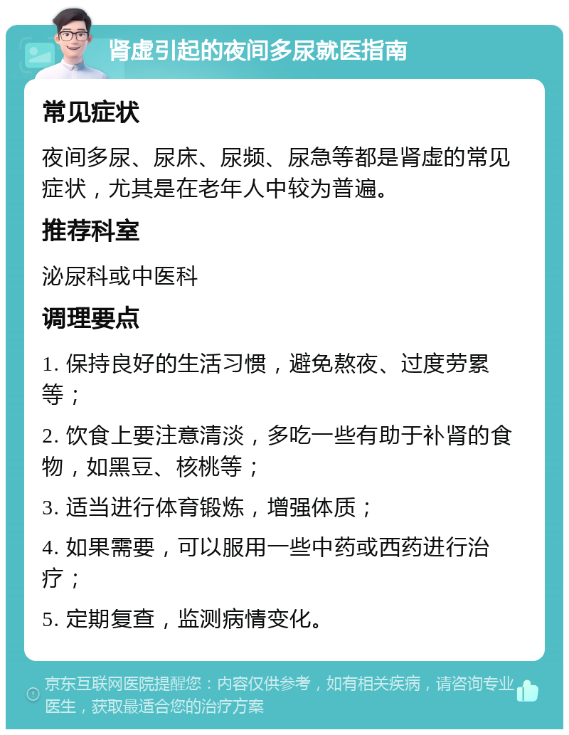 肾虚引起的夜间多尿就医指南 常见症状 夜间多尿、尿床、尿频、尿急等都是肾虚的常见症状，尤其是在老年人中较为普遍。 推荐科室 泌尿科或中医科 调理要点 1. 保持良好的生活习惯，避免熬夜、过度劳累等； 2. 饮食上要注意清淡，多吃一些有助于补肾的食物，如黑豆、核桃等； 3. 适当进行体育锻炼，增强体质； 4. 如果需要，可以服用一些中药或西药进行治疗； 5. 定期复查，监测病情变化。