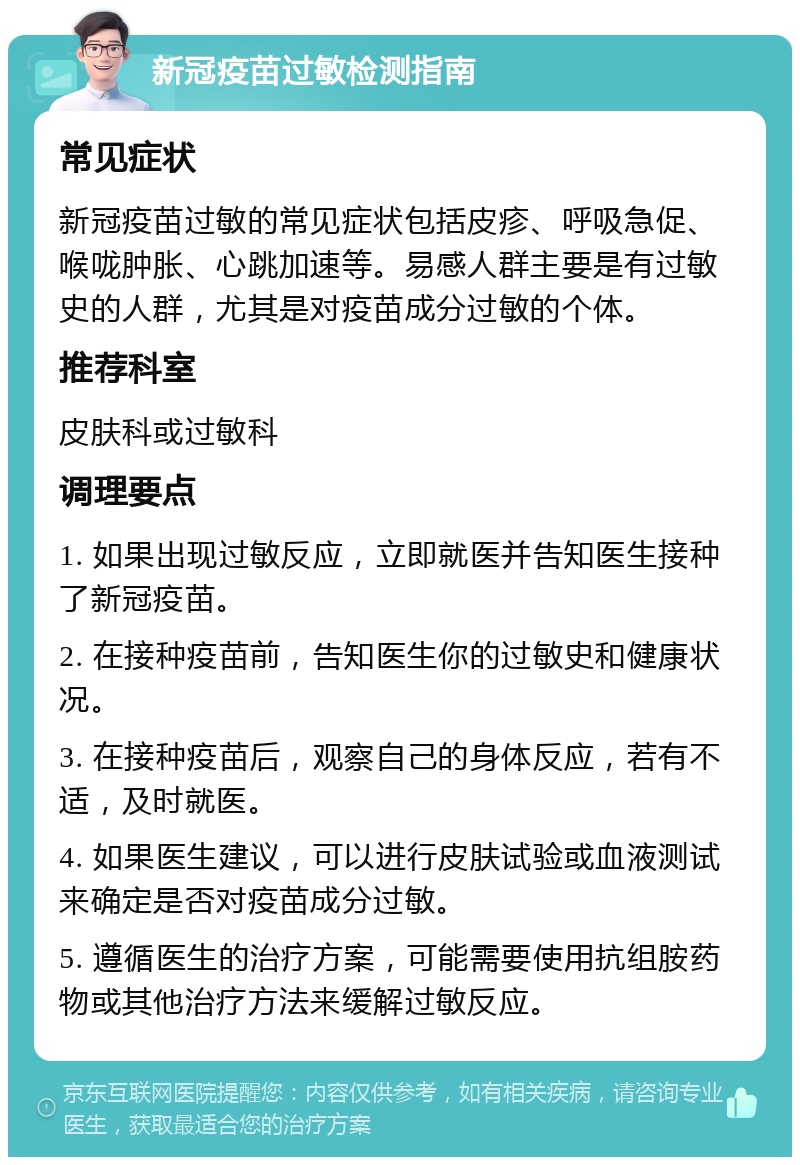 新冠疫苗过敏检测指南 常见症状 新冠疫苗过敏的常见症状包括皮疹、呼吸急促、喉咙肿胀、心跳加速等。易感人群主要是有过敏史的人群，尤其是对疫苗成分过敏的个体。 推荐科室 皮肤科或过敏科 调理要点 1. 如果出现过敏反应，立即就医并告知医生接种了新冠疫苗。 2. 在接种疫苗前，告知医生你的过敏史和健康状况。 3. 在接种疫苗后，观察自己的身体反应，若有不适，及时就医。 4. 如果医生建议，可以进行皮肤试验或血液测试来确定是否对疫苗成分过敏。 5. 遵循医生的治疗方案，可能需要使用抗组胺药物或其他治疗方法来缓解过敏反应。