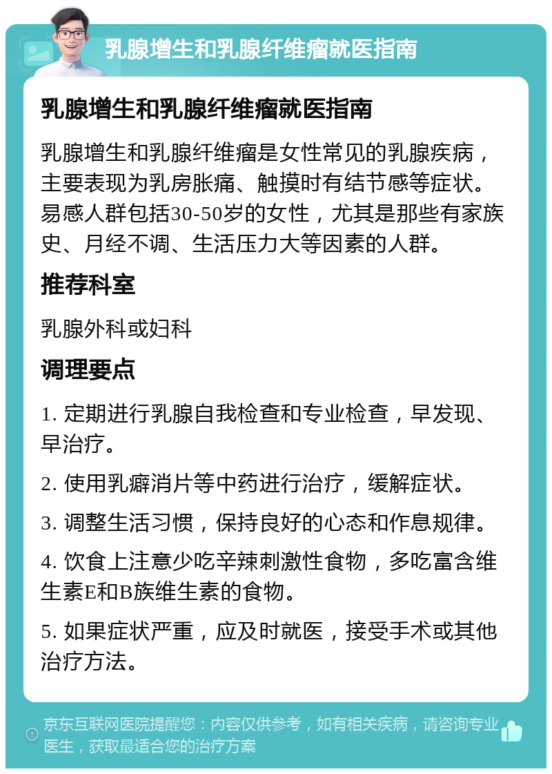 乳腺增生和乳腺纤维瘤就医指南 乳腺增生和乳腺纤维瘤就医指南 乳腺增生和乳腺纤维瘤是女性常见的乳腺疾病，主要表现为乳房胀痛、触摸时有结节感等症状。易感人群包括30-50岁的女性，尤其是那些有家族史、月经不调、生活压力大等因素的人群。 推荐科室 乳腺外科或妇科 调理要点 1. 定期进行乳腺自我检查和专业检查，早发现、早治疗。 2. 使用乳癖消片等中药进行治疗，缓解症状。 3. 调整生活习惯，保持良好的心态和作息规律。 4. 饮食上注意少吃辛辣刺激性食物，多吃富含维生素E和B族维生素的食物。 5. 如果症状严重，应及时就医，接受手术或其他治疗方法。