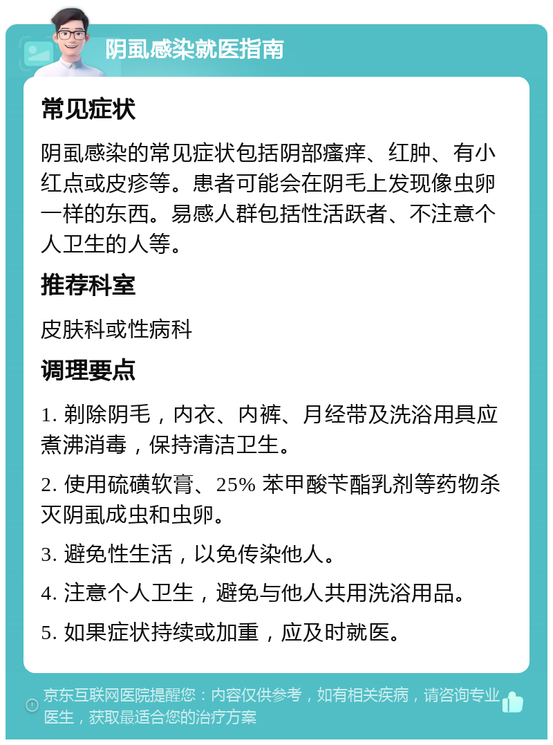 阴虱感染就医指南 常见症状 阴虱感染的常见症状包括阴部瘙痒、红肿、有小红点或皮疹等。患者可能会在阴毛上发现像虫卵一样的东西。易感人群包括性活跃者、不注意个人卫生的人等。 推荐科室 皮肤科或性病科 调理要点 1. 剃除阴毛，内衣、内裤、月经带及洗浴用具应煮沸消毒，保持清洁卫生。 2. 使用硫磺软膏、25% 苯甲酸苄酯乳剂等药物杀灭阴虱成虫和虫卵。 3. 避免性生活，以免传染他人。 4. 注意个人卫生，避免与他人共用洗浴用品。 5. 如果症状持续或加重，应及时就医。