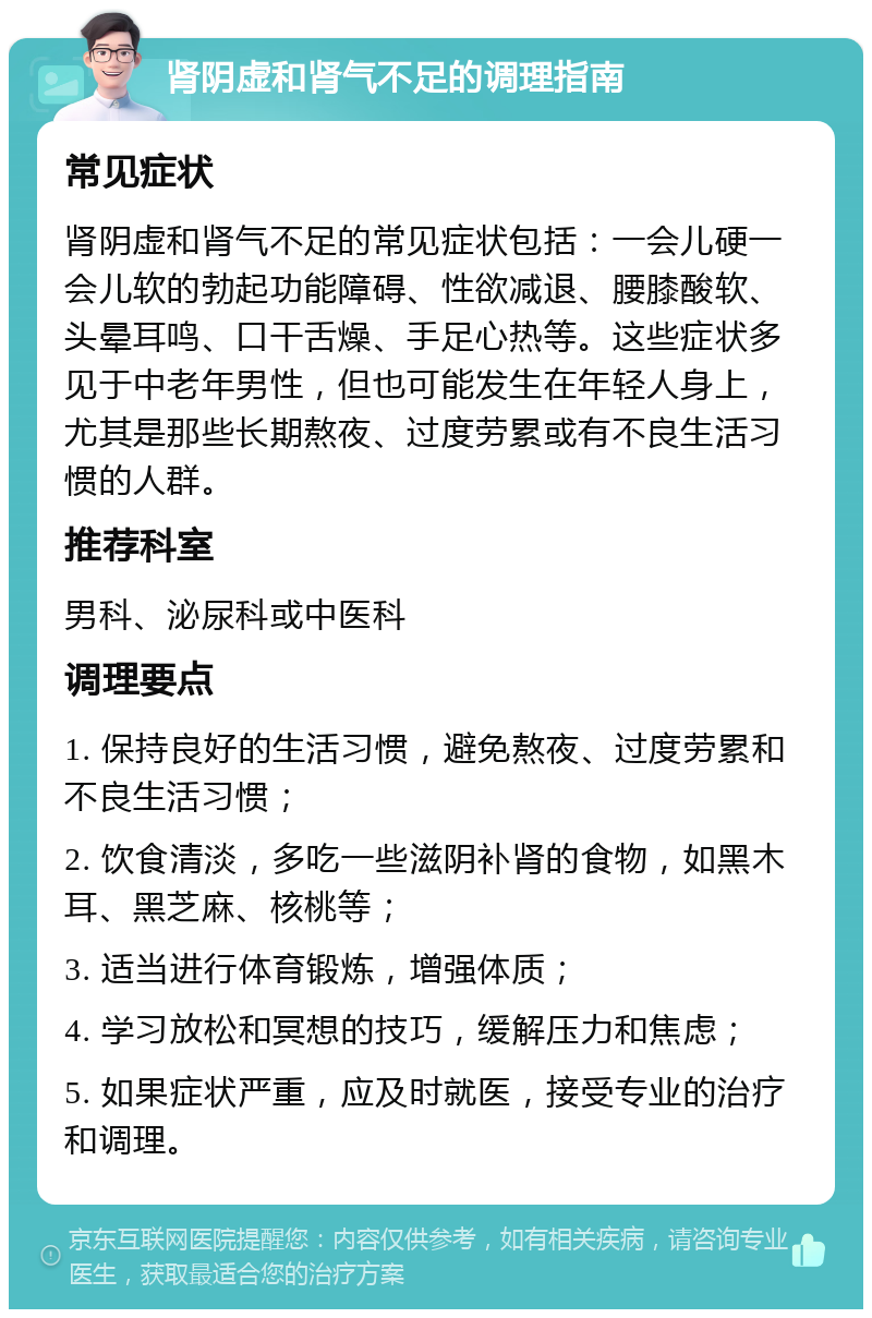 肾阴虚和肾气不足的调理指南 常见症状 肾阴虚和肾气不足的常见症状包括：一会儿硬一会儿软的勃起功能障碍、性欲减退、腰膝酸软、头晕耳鸣、口干舌燥、手足心热等。这些症状多见于中老年男性，但也可能发生在年轻人身上，尤其是那些长期熬夜、过度劳累或有不良生活习惯的人群。 推荐科室 男科、泌尿科或中医科 调理要点 1. 保持良好的生活习惯，避免熬夜、过度劳累和不良生活习惯； 2. 饮食清淡，多吃一些滋阴补肾的食物，如黑木耳、黑芝麻、核桃等； 3. 适当进行体育锻炼，增强体质； 4. 学习放松和冥想的技巧，缓解压力和焦虑； 5. 如果症状严重，应及时就医，接受专业的治疗和调理。