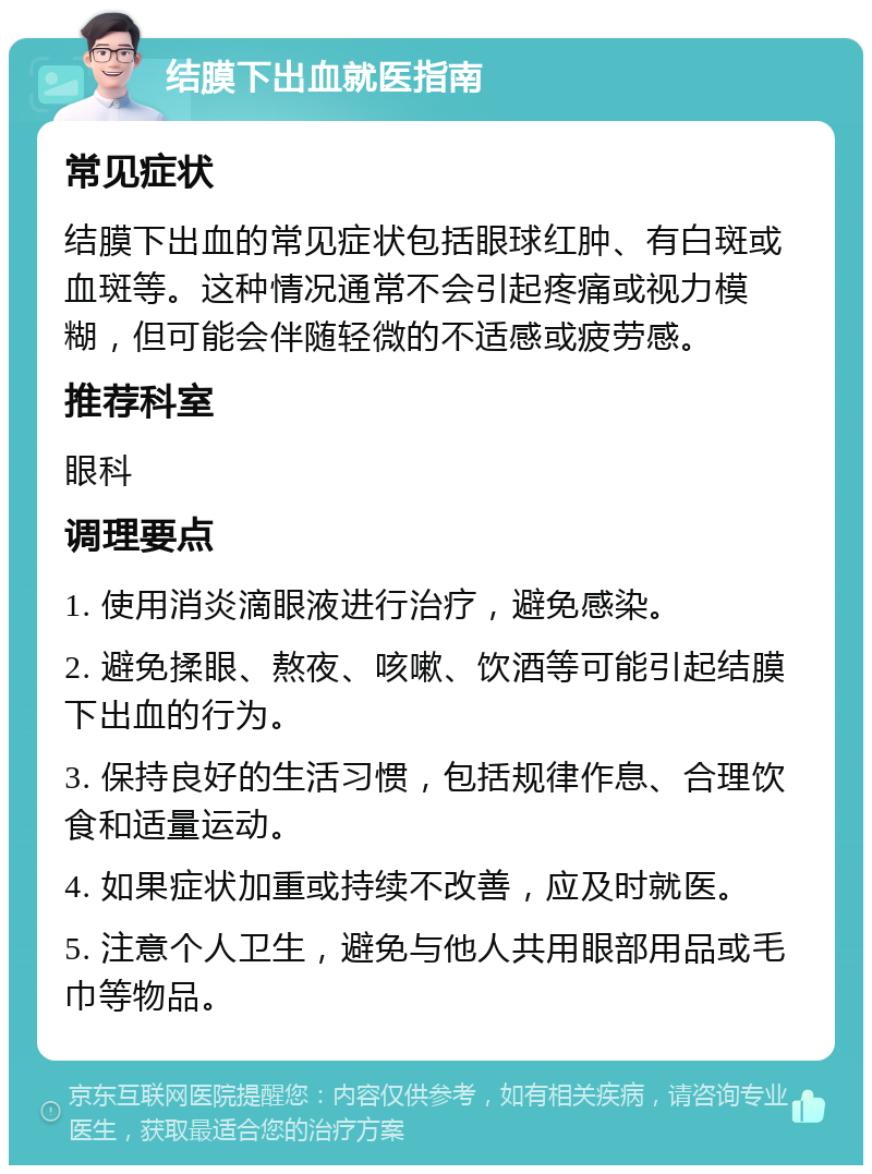 结膜下出血就医指南 常见症状 结膜下出血的常见症状包括眼球红肿、有白斑或血斑等。这种情况通常不会引起疼痛或视力模糊，但可能会伴随轻微的不适感或疲劳感。 推荐科室 眼科 调理要点 1. 使用消炎滴眼液进行治疗，避免感染。 2. 避免揉眼、熬夜、咳嗽、饮酒等可能引起结膜下出血的行为。 3. 保持良好的生活习惯，包括规律作息、合理饮食和适量运动。 4. 如果症状加重或持续不改善，应及时就医。 5. 注意个人卫生，避免与他人共用眼部用品或毛巾等物品。