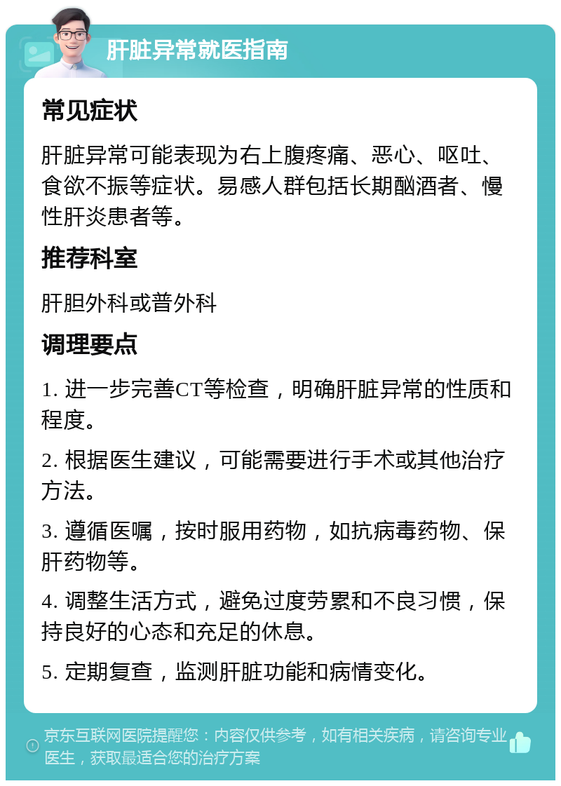 肝脏异常就医指南 常见症状 肝脏异常可能表现为右上腹疼痛、恶心、呕吐、食欲不振等症状。易感人群包括长期酗酒者、慢性肝炎患者等。 推荐科室 肝胆外科或普外科 调理要点 1. 进一步完善CT等检查，明确肝脏异常的性质和程度。 2. 根据医生建议，可能需要进行手术或其他治疗方法。 3. 遵循医嘱，按时服用药物，如抗病毒药物、保肝药物等。 4. 调整生活方式，避免过度劳累和不良习惯，保持良好的心态和充足的休息。 5. 定期复查，监测肝脏功能和病情变化。