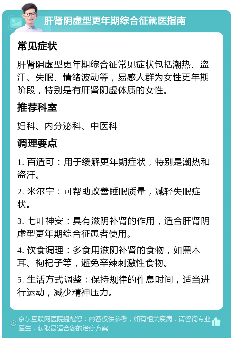 肝肾阴虚型更年期综合征就医指南 常见症状 肝肾阴虚型更年期综合征常见症状包括潮热、盗汗、失眠、情绪波动等，易感人群为女性更年期阶段，特别是有肝肾阴虚体质的女性。 推荐科室 妇科、内分泌科、中医科 调理要点 1. 百适可：用于缓解更年期症状，特别是潮热和盗汗。 2. 米尔宁：可帮助改善睡眠质量，减轻失眠症状。 3. 七叶神安：具有滋阴补肾的作用，适合肝肾阴虚型更年期综合征患者使用。 4. 饮食调理：多食用滋阴补肾的食物，如黑木耳、枸杞子等，避免辛辣刺激性食物。 5. 生活方式调整：保持规律的作息时间，适当进行运动，减少精神压力。