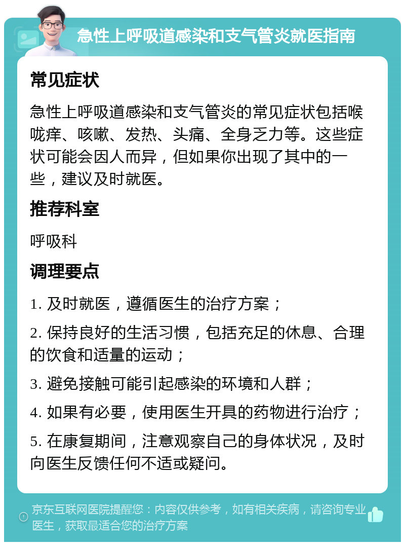 急性上呼吸道感染和支气管炎就医指南 常见症状 急性上呼吸道感染和支气管炎的常见症状包括喉咙痒、咳嗽、发热、头痛、全身乏力等。这些症状可能会因人而异，但如果你出现了其中的一些，建议及时就医。 推荐科室 呼吸科 调理要点 1. 及时就医，遵循医生的治疗方案； 2. 保持良好的生活习惯，包括充足的休息、合理的饮食和适量的运动； 3. 避免接触可能引起感染的环境和人群； 4. 如果有必要，使用医生开具的药物进行治疗； 5. 在康复期间，注意观察自己的身体状况，及时向医生反馈任何不适或疑问。