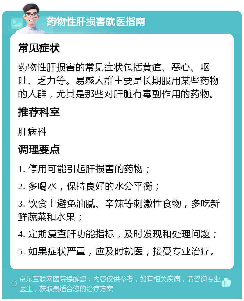 药物性肝损害就医指南 常见症状 药物性肝损害的常见症状包括黄疸、恶心、呕吐、乏力等。易感人群主要是长期服用某些药物的人群，尤其是那些对肝脏有毒副作用的药物。 推荐科室 肝病科 调理要点 1. 停用可能引起肝损害的药物； 2. 多喝水，保持良好的水分平衡； 3. 饮食上避免油腻、辛辣等刺激性食物，多吃新鲜蔬菜和水果； 4. 定期复查肝功能指标，及时发现和处理问题； 5. 如果症状严重，应及时就医，接受专业治疗。