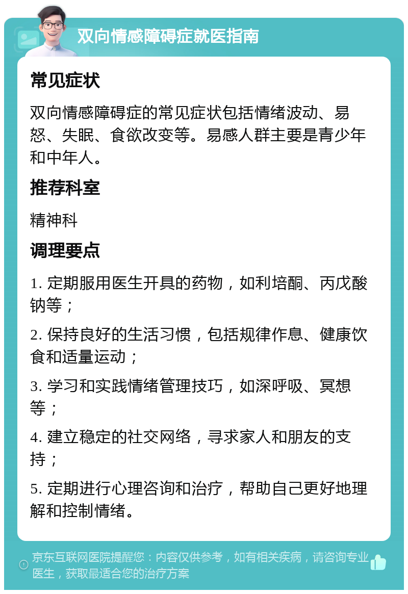 双向情感障碍症就医指南 常见症状 双向情感障碍症的常见症状包括情绪波动、易怒、失眠、食欲改变等。易感人群主要是青少年和中年人。 推荐科室 精神科 调理要点 1. 定期服用医生开具的药物，如利培酮、丙戊酸钠等； 2. 保持良好的生活习惯，包括规律作息、健康饮食和适量运动； 3. 学习和实践情绪管理技巧，如深呼吸、冥想等； 4. 建立稳定的社交网络，寻求家人和朋友的支持； 5. 定期进行心理咨询和治疗，帮助自己更好地理解和控制情绪。