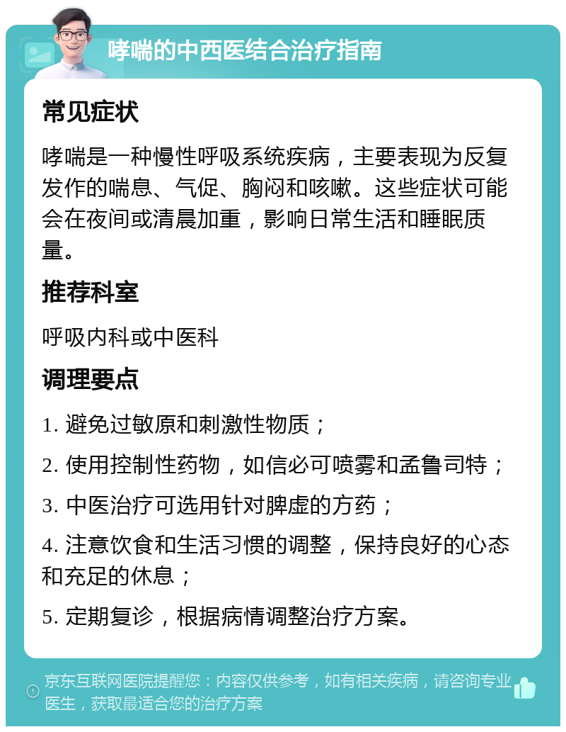 哮喘的中西医结合治疗指南 常见症状 哮喘是一种慢性呼吸系统疾病，主要表现为反复发作的喘息、气促、胸闷和咳嗽。这些症状可能会在夜间或清晨加重，影响日常生活和睡眠质量。 推荐科室 呼吸内科或中医科 调理要点 1. 避免过敏原和刺激性物质； 2. 使用控制性药物，如信必可喷雾和孟鲁司特； 3. 中医治疗可选用针对脾虚的方药； 4. 注意饮食和生活习惯的调整，保持良好的心态和充足的休息； 5. 定期复诊，根据病情调整治疗方案。