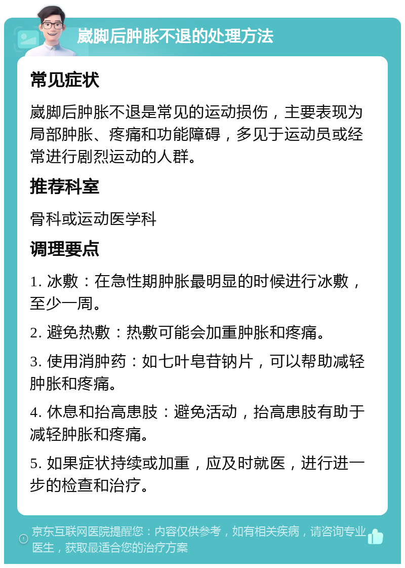 崴脚后肿胀不退的处理方法 常见症状 崴脚后肿胀不退是常见的运动损伤，主要表现为局部肿胀、疼痛和功能障碍，多见于运动员或经常进行剧烈运动的人群。 推荐科室 骨科或运动医学科 调理要点 1. 冰敷：在急性期肿胀最明显的时候进行冰敷，至少一周。 2. 避免热敷：热敷可能会加重肿胀和疼痛。 3. 使用消肿药：如七叶皂苷钠片，可以帮助减轻肿胀和疼痛。 4. 休息和抬高患肢：避免活动，抬高患肢有助于减轻肿胀和疼痛。 5. 如果症状持续或加重，应及时就医，进行进一步的检查和治疗。