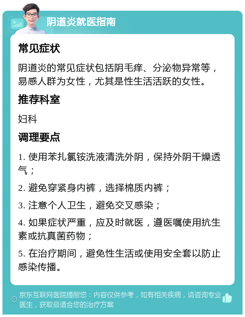 阴道炎就医指南 常见症状 阴道炎的常见症状包括阴毛痒、分泌物异常等，易感人群为女性，尤其是性生活活跃的女性。 推荐科室 妇科 调理要点 1. 使用苯扎氯铵洗液清洗外阴，保持外阴干燥透气； 2. 避免穿紧身内裤，选择棉质内裤； 3. 注意个人卫生，避免交叉感染； 4. 如果症状严重，应及时就医，遵医嘱使用抗生素或抗真菌药物； 5. 在治疗期间，避免性生活或使用安全套以防止感染传播。