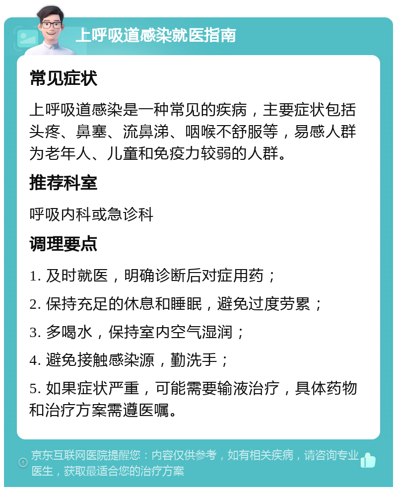 上呼吸道感染就医指南 常见症状 上呼吸道感染是一种常见的疾病，主要症状包括头疼、鼻塞、流鼻涕、咽喉不舒服等，易感人群为老年人、儿童和免疫力较弱的人群。 推荐科室 呼吸内科或急诊科 调理要点 1. 及时就医，明确诊断后对症用药； 2. 保持充足的休息和睡眠，避免过度劳累； 3. 多喝水，保持室内空气湿润； 4. 避免接触感染源，勤洗手； 5. 如果症状严重，可能需要输液治疗，具体药物和治疗方案需遵医嘱。