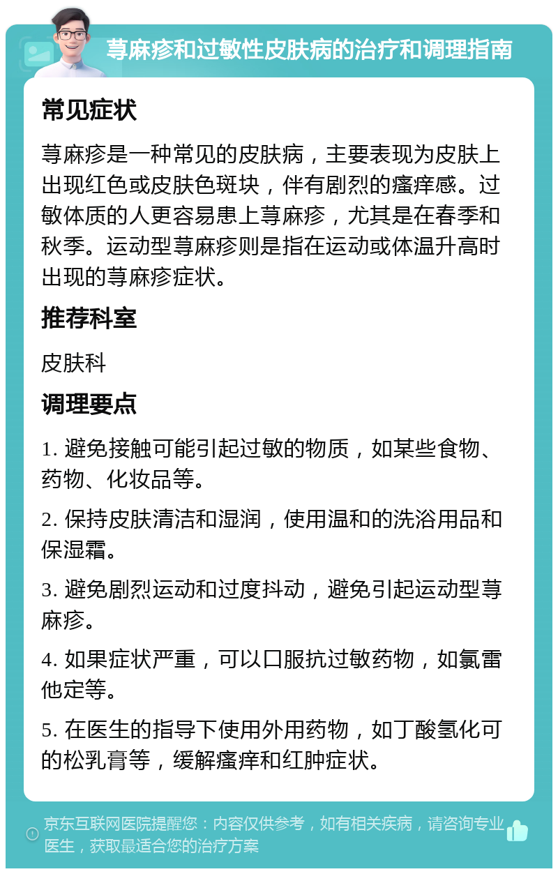 荨麻疹和过敏性皮肤病的治疗和调理指南 常见症状 荨麻疹是一种常见的皮肤病，主要表现为皮肤上出现红色或皮肤色斑块，伴有剧烈的瘙痒感。过敏体质的人更容易患上荨麻疹，尤其是在春季和秋季。运动型荨麻疹则是指在运动或体温升高时出现的荨麻疹症状。 推荐科室 皮肤科 调理要点 1. 避免接触可能引起过敏的物质，如某些食物、药物、化妆品等。 2. 保持皮肤清洁和湿润，使用温和的洗浴用品和保湿霜。 3. 避免剧烈运动和过度抖动，避免引起运动型荨麻疹。 4. 如果症状严重，可以口服抗过敏药物，如氯雷他定等。 5. 在医生的指导下使用外用药物，如丁酸氢化可的松乳膏等，缓解瘙痒和红肿症状。