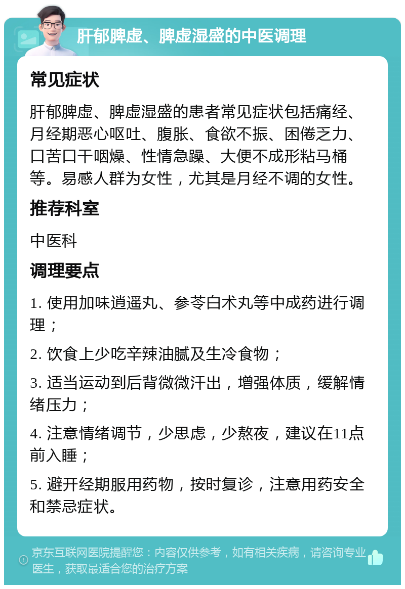 肝郁脾虚、脾虚湿盛的中医调理 常见症状 肝郁脾虚、脾虚湿盛的患者常见症状包括痛经、月经期恶心呕吐、腹胀、食欲不振、困倦乏力、口苦口干咽燥、性情急躁、大便不成形粘马桶等。易感人群为女性，尤其是月经不调的女性。 推荐科室 中医科 调理要点 1. 使用加味逍遥丸、参苓白术丸等中成药进行调理； 2. 饮食上少吃辛辣油腻及生冷食物； 3. 适当运动到后背微微汗出，增强体质，缓解情绪压力； 4. 注意情绪调节，少思虑，少熬夜，建议在11点前入睡； 5. 避开经期服用药物，按时复诊，注意用药安全和禁忌症状。