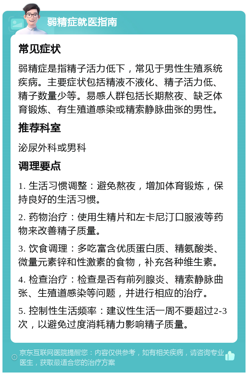 弱精症就医指南 常见症状 弱精症是指精子活力低下，常见于男性生殖系统疾病。主要症状包括精液不液化、精子活力低、精子数量少等。易感人群包括长期熬夜、缺乏体育锻炼、有生殖道感染或精索静脉曲张的男性。 推荐科室 泌尿外科或男科 调理要点 1. 生活习惯调整：避免熬夜，增加体育锻炼，保持良好的生活习惯。 2. 药物治疗：使用生精片和左卡尼汀口服液等药物来改善精子质量。 3. 饮食调理：多吃富含优质蛋白质、精氨酸类、微量元素锌和性激素的食物，补充各种维生素。 4. 检查治疗：检查是否有前列腺炎、精索静脉曲张、生殖道感染等问题，并进行相应的治疗。 5. 控制性生活频率：建议性生活一周不要超过2-3次，以避免过度消耗精力影响精子质量。