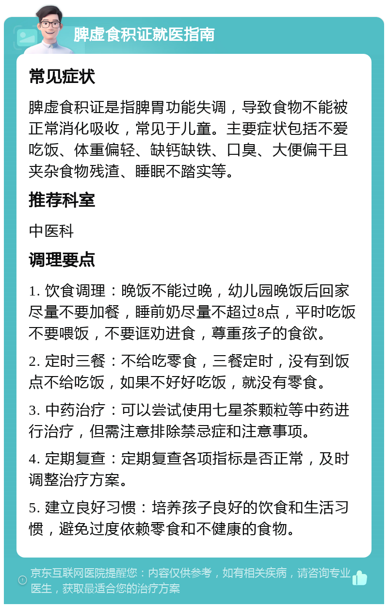 脾虚食积证就医指南 常见症状 脾虚食积证是指脾胃功能失调，导致食物不能被正常消化吸收，常见于儿童。主要症状包括不爱吃饭、体重偏轻、缺钙缺铁、口臭、大便偏干且夹杂食物残渣、睡眠不踏实等。 推荐科室 中医科 调理要点 1. 饮食调理：晚饭不能过晚，幼儿园晚饭后回家尽量不要加餐，睡前奶尽量不超过8点，平时吃饭不要喂饭，不要诓劝进食，尊重孩子的食欲。 2. 定时三餐：不给吃零食，三餐定时，没有到饭点不给吃饭，如果不好好吃饭，就没有零食。 3. 中药治疗：可以尝试使用七星茶颗粒等中药进行治疗，但需注意排除禁忌症和注意事项。 4. 定期复查：定期复查各项指标是否正常，及时调整治疗方案。 5. 建立良好习惯：培养孩子良好的饮食和生活习惯，避免过度依赖零食和不健康的食物。