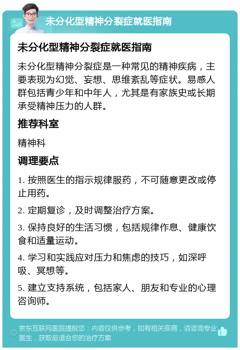 未分化型精神分裂症就医指南 未分化型精神分裂症就医指南 未分化型精神分裂症是一种常见的精神疾病，主要表现为幻觉、妄想、思维紊乱等症状。易感人群包括青少年和中年人，尤其是有家族史或长期承受精神压力的人群。 推荐科室 精神科 调理要点 1. 按照医生的指示规律服药，不可随意更改或停止用药。 2. 定期复诊，及时调整治疗方案。 3. 保持良好的生活习惯，包括规律作息、健康饮食和适量运动。 4. 学习和实践应对压力和焦虑的技巧，如深呼吸、冥想等。 5. 建立支持系统，包括家人、朋友和专业的心理咨询师。