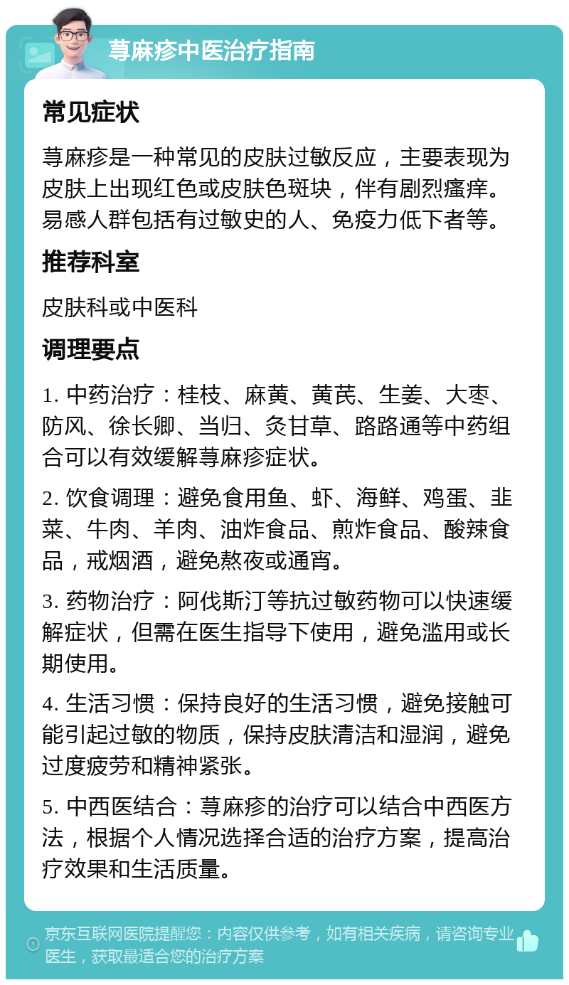 荨麻疹中医治疗指南 常见症状 荨麻疹是一种常见的皮肤过敏反应，主要表现为皮肤上出现红色或皮肤色斑块，伴有剧烈瘙痒。易感人群包括有过敏史的人、免疫力低下者等。 推荐科室 皮肤科或中医科 调理要点 1. 中药治疗：桂枝、麻黄、黄芪、生姜、大枣、防风、徐长卿、当归、灸甘草、路路通等中药组合可以有效缓解荨麻疹症状。 2. 饮食调理：避免食用鱼、虾、海鲜、鸡蛋、韭菜、牛肉、羊肉、油炸食品、煎炸食品、酸辣食品，戒烟酒，避免熬夜或通宵。 3. 药物治疗：阿伐斯汀等抗过敏药物可以快速缓解症状，但需在医生指导下使用，避免滥用或长期使用。 4. 生活习惯：保持良好的生活习惯，避免接触可能引起过敏的物质，保持皮肤清洁和湿润，避免过度疲劳和精神紧张。 5. 中西医结合：荨麻疹的治疗可以结合中西医方法，根据个人情况选择合适的治疗方案，提高治疗效果和生活质量。