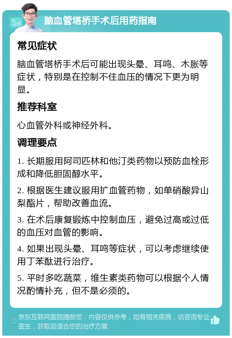 脑血管塔桥手术后用药指南 常见症状 脑血管塔桥手术后可能出现头晕、耳鸣、木胀等症状，特别是在控制不住血压的情况下更为明显。 推荐科室 心血管外科或神经外科。 调理要点 1. 长期服用阿司匹林和他汀类药物以预防血栓形成和降低胆固醇水平。 2. 根据医生建议服用扩血管药物，如单硝酸异山梨酯片，帮助改善血流。 3. 在术后康复锻炼中控制血压，避免过高或过低的血压对血管的影响。 4. 如果出现头晕、耳鸣等症状，可以考虑继续使用丁苯酞进行治疗。 5. 平时多吃蔬菜，维生素类药物可以根据个人情况酌情补充，但不是必须的。