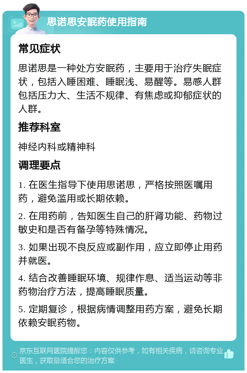 思诺思安眠药使用指南 常见症状 思诺思是一种处方安眠药，主要用于治疗失眠症状，包括入睡困难、睡眠浅、易醒等。易感人群包括压力大、生活不规律、有焦虑或抑郁症状的人群。 推荐科室 神经内科或精神科 调理要点 1. 在医生指导下使用思诺思，严格按照医嘱用药，避免滥用或长期依赖。 2. 在用药前，告知医生自己的肝肾功能、药物过敏史和是否有备孕等特殊情况。 3. 如果出现不良反应或副作用，应立即停止用药并就医。 4. 结合改善睡眠环境、规律作息、适当运动等非药物治疗方法，提高睡眠质量。 5. 定期复诊，根据病情调整用药方案，避免长期依赖安眠药物。