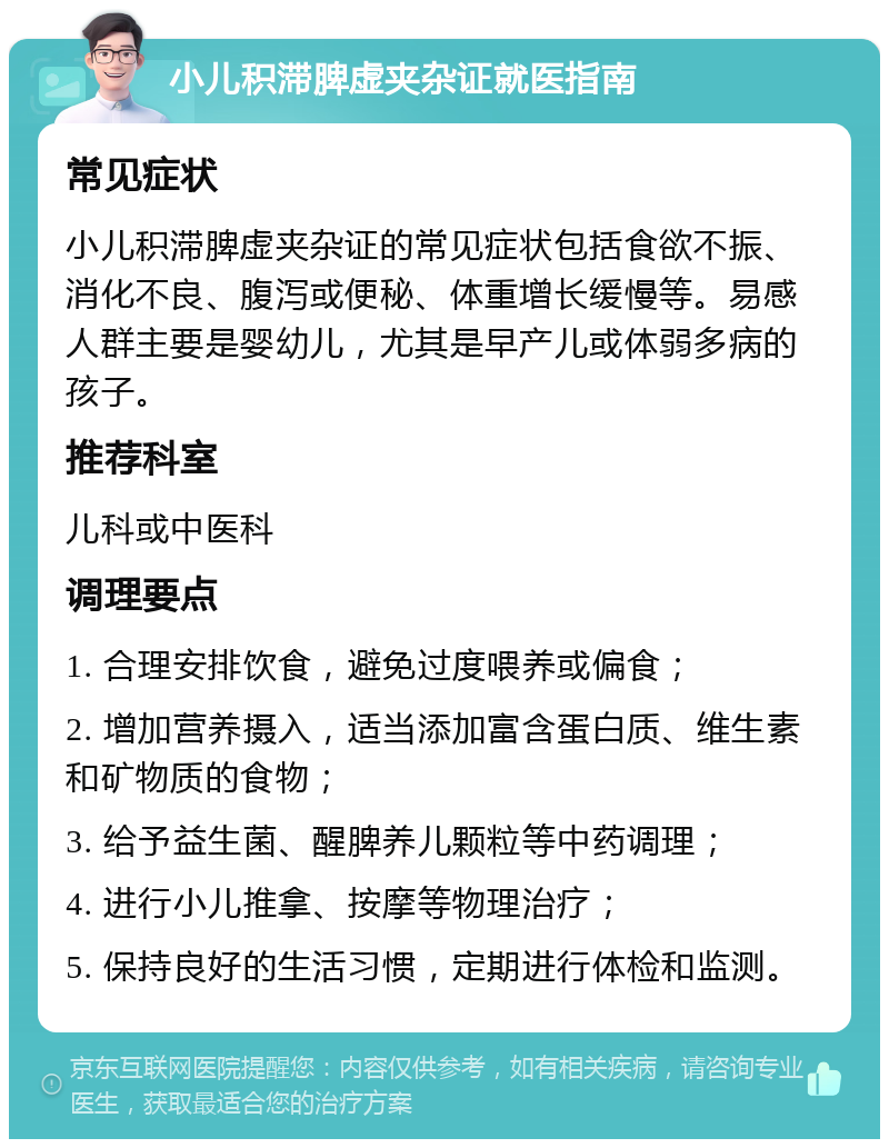 小儿积滞脾虚夹杂证就医指南 常见症状 小儿积滞脾虚夹杂证的常见症状包括食欲不振、消化不良、腹泻或便秘、体重增长缓慢等。易感人群主要是婴幼儿，尤其是早产儿或体弱多病的孩子。 推荐科室 儿科或中医科 调理要点 1. 合理安排饮食，避免过度喂养或偏食； 2. 增加营养摄入，适当添加富含蛋白质、维生素和矿物质的食物； 3. 给予益生菌、醒脾养儿颗粒等中药调理； 4. 进行小儿推拿、按摩等物理治疗； 5. 保持良好的生活习惯，定期进行体检和监测。