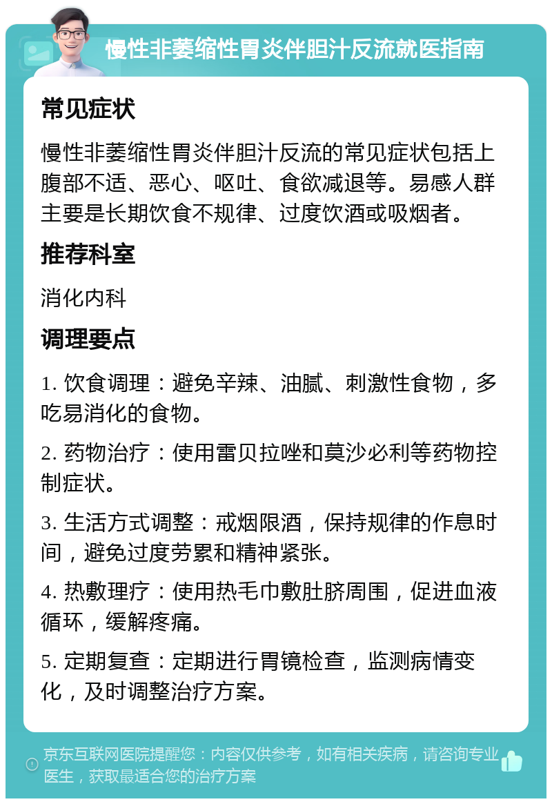 慢性非萎缩性胃炎伴胆汁反流就医指南 常见症状 慢性非萎缩性胃炎伴胆汁反流的常见症状包括上腹部不适、恶心、呕吐、食欲减退等。易感人群主要是长期饮食不规律、过度饮酒或吸烟者。 推荐科室 消化内科 调理要点 1. 饮食调理：避免辛辣、油腻、刺激性食物，多吃易消化的食物。 2. 药物治疗：使用雷贝拉唑和莫沙必利等药物控制症状。 3. 生活方式调整：戒烟限酒，保持规律的作息时间，避免过度劳累和精神紧张。 4. 热敷理疗：使用热毛巾敷肚脐周围，促进血液循环，缓解疼痛。 5. 定期复查：定期进行胃镜检查，监测病情变化，及时调整治疗方案。