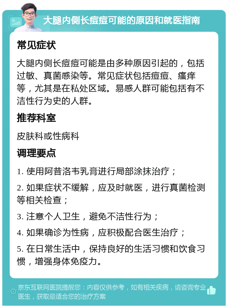 大腿内侧长痘痘可能的原因和就医指南 常见症状 大腿内侧长痘痘可能是由多种原因引起的，包括过敏、真菌感染等。常见症状包括痘痘、瘙痒等，尤其是在私处区域。易感人群可能包括有不洁性行为史的人群。 推荐科室 皮肤科或性病科 调理要点 1. 使用阿昔洛韦乳膏进行局部涂抹治疗； 2. 如果症状不缓解，应及时就医，进行真菌检测等相关检查； 3. 注意个人卫生，避免不洁性行为； 4. 如果确诊为性病，应积极配合医生治疗； 5. 在日常生活中，保持良好的生活习惯和饮食习惯，增强身体免疫力。