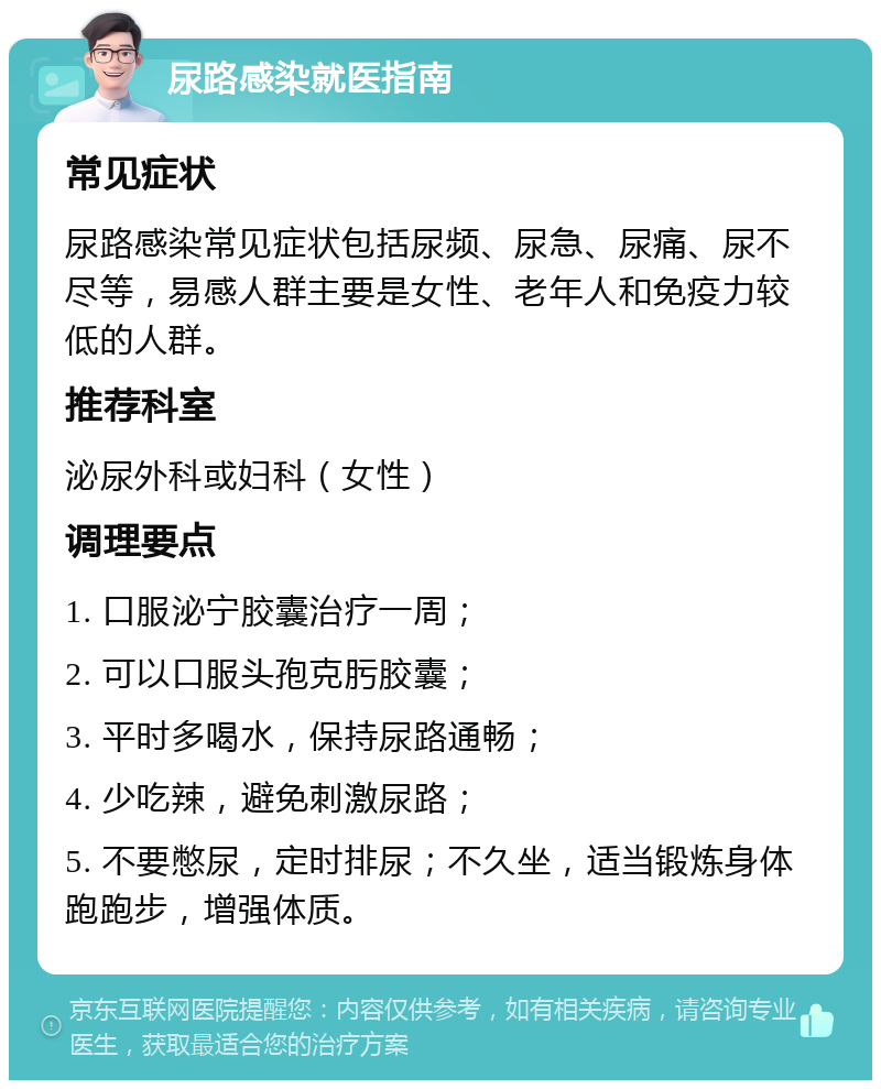 尿路感染就医指南 常见症状 尿路感染常见症状包括尿频、尿急、尿痛、尿不尽等，易感人群主要是女性、老年人和免疫力较低的人群。 推荐科室 泌尿外科或妇科（女性） 调理要点 1. 口服泌宁胶囊治疗一周； 2. 可以口服头孢克肟胶囊； 3. 平时多喝水，保持尿路通畅； 4. 少吃辣，避免刺激尿路； 5. 不要憋尿，定时排尿；不久坐，适当锻炼身体跑跑步，增强体质。