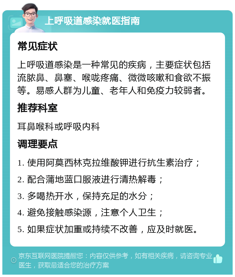 上呼吸道感染就医指南 常见症状 上呼吸道感染是一种常见的疾病，主要症状包括流脓鼻、鼻塞、喉咙疼痛、微微咳嗽和食欲不振等。易感人群为儿童、老年人和免疫力较弱者。 推荐科室 耳鼻喉科或呼吸内科 调理要点 1. 使用阿莫西林克拉维酸钾进行抗生素治疗； 2. 配合蒲地蓝口服液进行清热解毒； 3. 多喝热开水，保持充足的水分； 4. 避免接触感染源，注意个人卫生； 5. 如果症状加重或持续不改善，应及时就医。