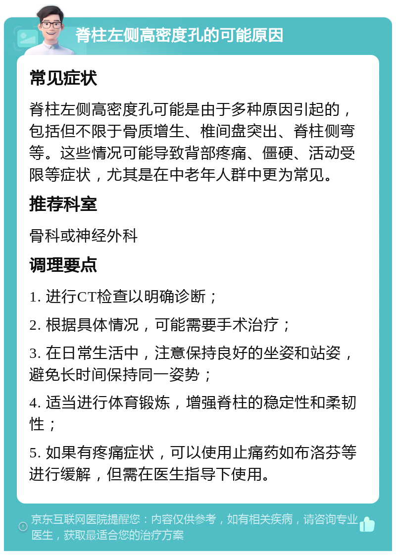 脊柱左侧高密度孔的可能原因 常见症状 脊柱左侧高密度孔可能是由于多种原因引起的，包括但不限于骨质增生、椎间盘突出、脊柱侧弯等。这些情况可能导致背部疼痛、僵硬、活动受限等症状，尤其是在中老年人群中更为常见。 推荐科室 骨科或神经外科 调理要点 1. 进行CT检查以明确诊断； 2. 根据具体情况，可能需要手术治疗； 3. 在日常生活中，注意保持良好的坐姿和站姿，避免长时间保持同一姿势； 4. 适当进行体育锻炼，增强脊柱的稳定性和柔韧性； 5. 如果有疼痛症状，可以使用止痛药如布洛芬等进行缓解，但需在医生指导下使用。