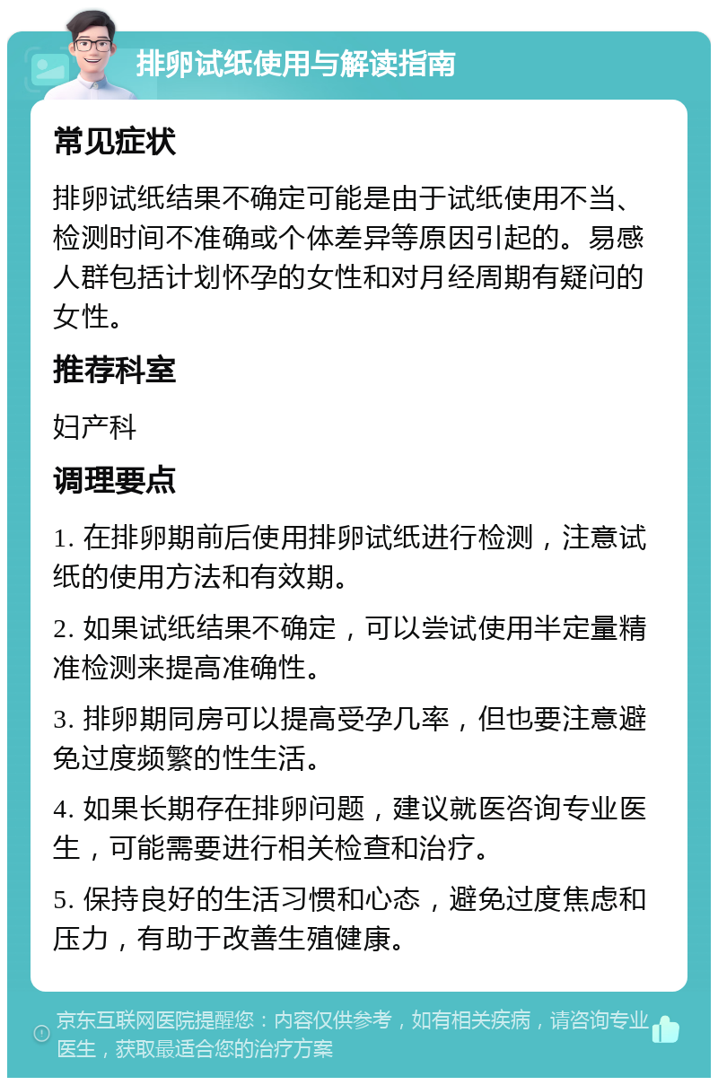 排卵试纸使用与解读指南 常见症状 排卵试纸结果不确定可能是由于试纸使用不当、检测时间不准确或个体差异等原因引起的。易感人群包括计划怀孕的女性和对月经周期有疑问的女性。 推荐科室 妇产科 调理要点 1. 在排卵期前后使用排卵试纸进行检测，注意试纸的使用方法和有效期。 2. 如果试纸结果不确定，可以尝试使用半定量精准检测来提高准确性。 3. 排卵期同房可以提高受孕几率，但也要注意避免过度频繁的性生活。 4. 如果长期存在排卵问题，建议就医咨询专业医生，可能需要进行相关检查和治疗。 5. 保持良好的生活习惯和心态，避免过度焦虑和压力，有助于改善生殖健康。