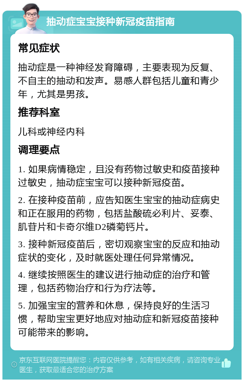 抽动症宝宝接种新冠疫苗指南 常见症状 抽动症是一种神经发育障碍，主要表现为反复、不自主的抽动和发声。易感人群包括儿童和青少年，尤其是男孩。 推荐科室 儿科或神经内科 调理要点 1. 如果病情稳定，且没有药物过敏史和疫苗接种过敏史，抽动症宝宝可以接种新冠疫苗。 2. 在接种疫苗前，应告知医生宝宝的抽动症病史和正在服用的药物，包括盐酸硫必利片、妥泰、肌苷片和卡奇尔维D2磷菊钙片。 3. 接种新冠疫苗后，密切观察宝宝的反应和抽动症状的变化，及时就医处理任何异常情况。 4. 继续按照医生的建议进行抽动症的治疗和管理，包括药物治疗和行为疗法等。 5. 加强宝宝的营养和休息，保持良好的生活习惯，帮助宝宝更好地应对抽动症和新冠疫苗接种可能带来的影响。