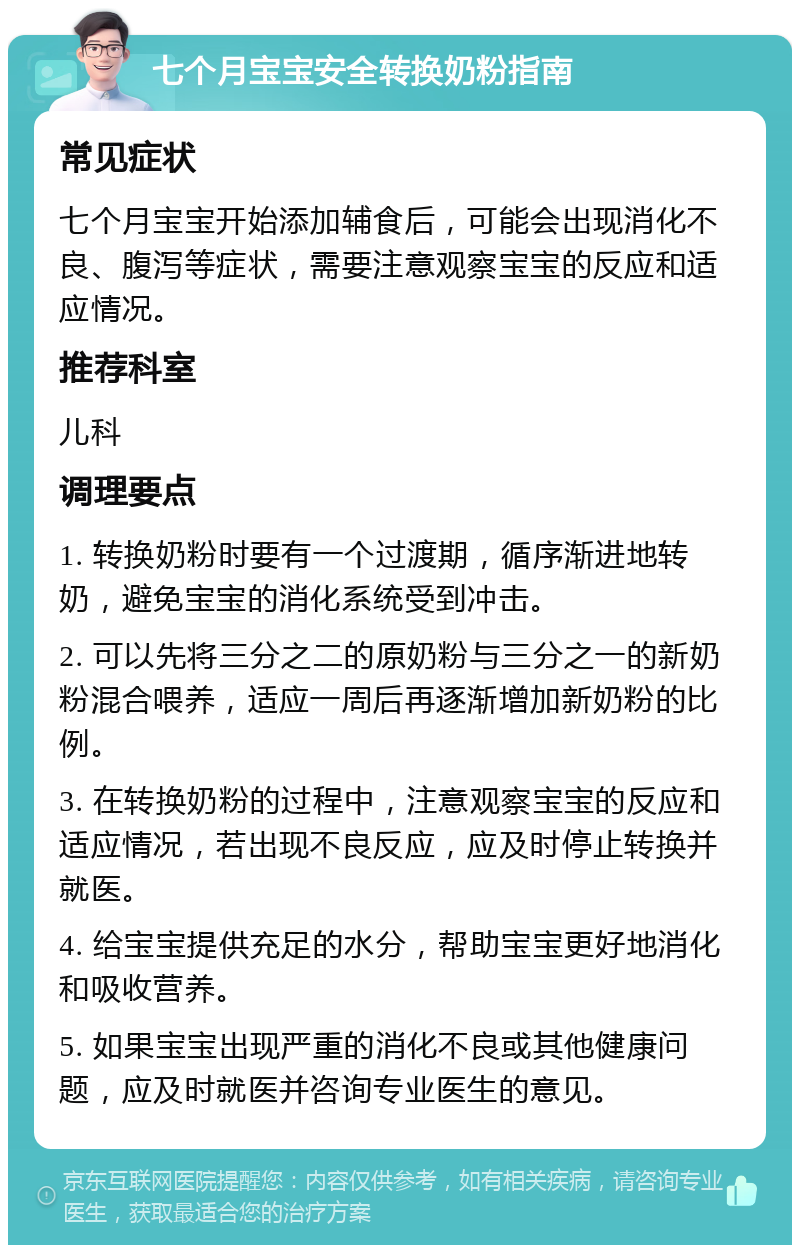 七个月宝宝安全转换奶粉指南 常见症状 七个月宝宝开始添加辅食后，可能会出现消化不良、腹泻等症状，需要注意观察宝宝的反应和适应情况。 推荐科室 儿科 调理要点 1. 转换奶粉时要有一个过渡期，循序渐进地转奶，避免宝宝的消化系统受到冲击。 2. 可以先将三分之二的原奶粉与三分之一的新奶粉混合喂养，适应一周后再逐渐增加新奶粉的比例。 3. 在转换奶粉的过程中，注意观察宝宝的反应和适应情况，若出现不良反应，应及时停止转换并就医。 4. 给宝宝提供充足的水分，帮助宝宝更好地消化和吸收营养。 5. 如果宝宝出现严重的消化不良或其他健康问题，应及时就医并咨询专业医生的意见。