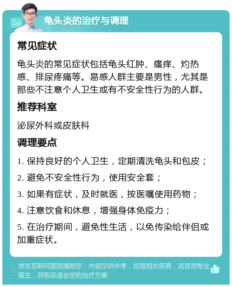 龟头炎的治疗与调理 常见症状 龟头炎的常见症状包括龟头红肿、瘙痒、灼热感、排尿疼痛等。易感人群主要是男性，尤其是那些不注意个人卫生或有不安全性行为的人群。 推荐科室 泌尿外科或皮肤科 调理要点 1. 保持良好的个人卫生，定期清洗龟头和包皮； 2. 避免不安全性行为，使用安全套； 3. 如果有症状，及时就医，按医嘱使用药物； 4. 注意饮食和休息，增强身体免疫力； 5. 在治疗期间，避免性生活，以免传染给伴侣或加重症状。