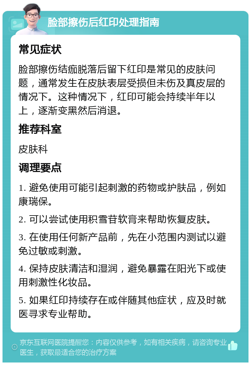 脸部擦伤后红印处理指南 常见症状 脸部擦伤结痂脱落后留下红印是常见的皮肤问题，通常发生在皮肤表层受损但未伤及真皮层的情况下。这种情况下，红印可能会持续半年以上，逐渐变黑然后消退。 推荐科室 皮肤科 调理要点 1. 避免使用可能引起刺激的药物或护肤品，例如康瑞保。 2. 可以尝试使用积雪苷软膏来帮助恢复皮肤。 3. 在使用任何新产品前，先在小范围内测试以避免过敏或刺激。 4. 保持皮肤清洁和湿润，避免暴露在阳光下或使用刺激性化妆品。 5. 如果红印持续存在或伴随其他症状，应及时就医寻求专业帮助。