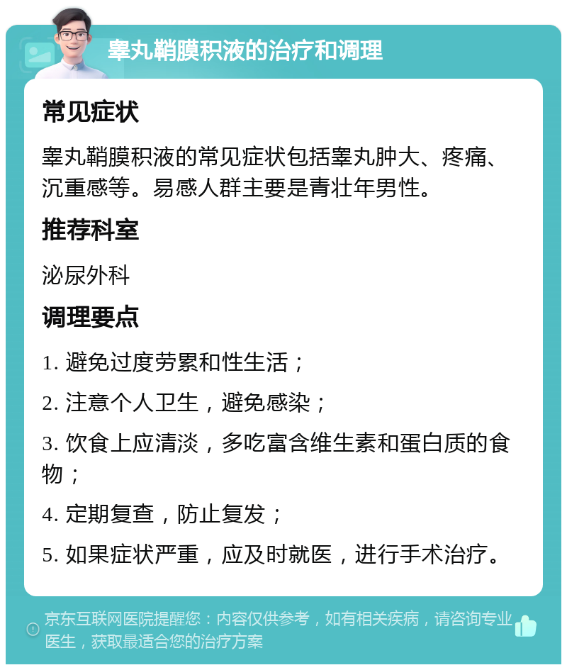 睾丸鞘膜积液的治疗和调理 常见症状 睾丸鞘膜积液的常见症状包括睾丸肿大、疼痛、沉重感等。易感人群主要是青壮年男性。 推荐科室 泌尿外科 调理要点 1. 避免过度劳累和性生活； 2. 注意个人卫生，避免感染； 3. 饮食上应清淡，多吃富含维生素和蛋白质的食物； 4. 定期复查，防止复发； 5. 如果症状严重，应及时就医，进行手术治疗。